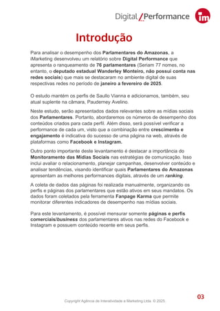 Para analisar o desempenho dos Parlamentares do Amazonas, a
iMarketing desenvolveu um relatório sobre Digital Performance que
apresenta o ranqueamento de 76 parlamentares (Seriam 77 nomes, no
entanto, o deputado estadual Wanderley Monteiro, não possui conta nas
redes sociais) que mais se destacaram no ambiente digital de suas
respectivas redes no período de janeiro a fevereiro de 2025.
O estudo mantém os perfis de Saullo Vianna e adicionamos, também, seu
atual suplente na câmara, Pauderney Avelino.
Neste estudo, serão apresentados dados relevantes sobre as mídias sociais
dos Parlamentares. Portanto, abordaremos os números de desempenho dos
conteúdos criados para cada perfil. Além disso, será possível verificar a
performance de cada um, visto que a combinação entre crescimento e
engajamento é indicativa do sucesso de uma página na web, através de
plataformas como Facebook e Instagram.
Outro ponto importante deste levantamento é destacar a importância do
Monitoramento das Mídias Sociais nas estratégias de comunicação. Isso
inclui avaliar o relacionamento, planejar campanhas, desenvolver conteúdo e
analisar tendências, visando identificar quais Parlamentares do Amazonas
apresentam as melhores performances digitais, através de um ranking.
A coleta de dados das páginas foi realizada manualmente, organizando os
perfis e páginas dos parlamentares que estão ativos em seus mandatos. Os
dados foram coletados pela ferramenta Fanpage Karma que permite
monitorar diferentes indicadores de desempenho nas mídias sociais.
Para este levantamento, é possível mensurar somente páginas e perfis
comerciais/business dos parlamentares ativos nas redes do Facebook e
Instagram e possuem conteúdo recente em seus perfis.
Introdução
3
03
Copyright Agência de Interatividade e Marketing Ltda. © 2025.
 