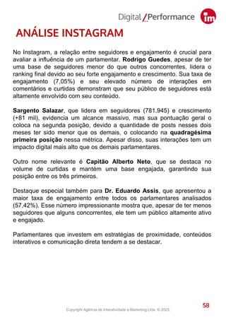 58
ANÁLISE INSTAGRAM
No Instagram, a relação entre seguidores e engajamento é crucial para
avaliar a influência de um parlamentar. Rodrigo Guedes, apesar de ter
uma base de seguidores menor do que outros concorrentes, lidera o
ranking final devido ao seu forte engajamento e crescimento. Sua taxa de
engajamento (7,05%) e seu elevado número de interações em
comentários e curtidas demonstram que seu público de seguidores está
altamente envolvido com seu conteúdo.
Sargento Salazar, que lidera em seguidores (781.945) e crescimento
(+81 mil), evidencia um alcance massivo, mas sua pontuação geral o
coloca na segunda posição, devido a quantidade de posts nesses dois
meses ter sido menor que os demais, o colocando na quadragésima
primeira posição nessa métrica. Apesar disso, suas interações tem um
impacto digital mais alto que os demais parlamentares.
Outro nome relevante é Capitão Alberto Neto, que se destaca no
volume de curtidas e mantém uma base engajada, garantindo sua
posição entre os três primeiros.
Destaque especial também para Dr. Eduardo Assis, que apresentou a
maior taxa de engajamento entre todos os parlamentares analisados
(57,42%). Esse número impressionante mostra que, apesar de ter menos
seguidores que alguns concorrentes, ele tem um público altamente ativo
e engajado.
Parlamentares que investem em estratégias de proximidade, conteúdos
interativos e comunicação direta tendem a se destacar.
Copyright Agência de Interatividade e Marketing Ltda. © 2025.
 