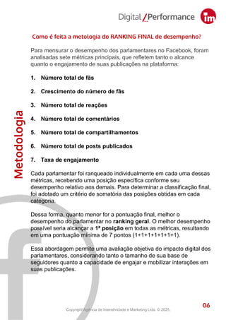 Metodologia
6
Como é feita a metologia do RANKING FINAL de desempenho?
Para mensurar o desempenho dos parlamentares no Facebook, foram
analisadas sete métricas principais, que refletem tanto o alcance
quanto o engajamento de suas publicações na plataforma:
1. Número total de fãs
2. Crescimento do número de fãs
3. Número total de reações
4. Número total de comentários
5. Número total de compartilhamentos
6. Número total de posts publicados
7. Taxa de engajamento
Cada parlamentar foi ranqueado individualmente em cada uma dessas
métricas, recebendo uma posição específica conforme seu
desempenho relativo aos demais. Para determinar a classificação final,
foi adotado um critério de somatória das posições obtidas em cada
categoria.
Dessa forma, quanto menor for a pontuação final, melhor o
desempenho do parlamentar no ranking geral. O melhor desempenho
possível seria alcançar a 1ª posição em todas as métricas, resultando
em uma pontuação mínima de 7 pontos (1+1+1+1+1+1+1).
Essa abordagem permite uma avaliação objetiva do impacto digital dos
parlamentares, considerando tanto o tamanho de sua base de
seguidores quanto a capacidade de engajar e mobilizar interações em
suas publicações.
06
Copyright Agência de Interatividade e Marketing Ltda. © 2025.
 