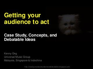 Getting your
audience to act
Case Study, Concepts, and
Debatable Ideas
Kenny Ong
Universal Music Group
Malaysia, Singapore & Indochina
http://totallyunrelatedrandomanddebatable.blogspot.com/
 
