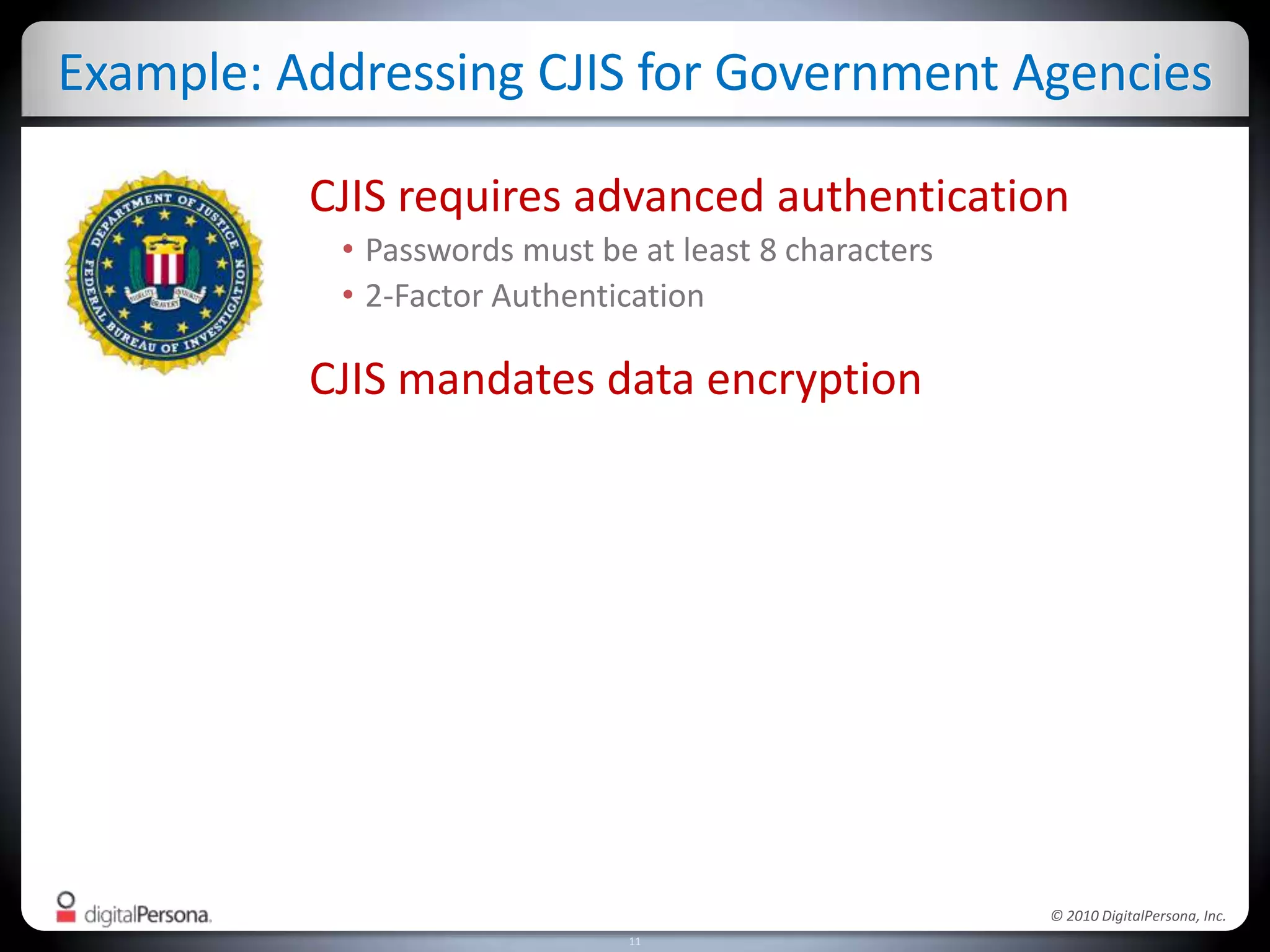 Solutions Powered by DigitalPersona ProData ProtectionAccess RecoveryEncrypt customer data and IPRecover access to locked computersRemote Access SecuritySingle Sign-OnMulti-factor VPN authenticationEliminate password burdens/costsStrong AuthenticationComplianceKnow who did what, whereImplement strong controlsSecure CommunicationsFast accessDigital signature and encryptionfor email and shared filesImprove productivity for shared PCs