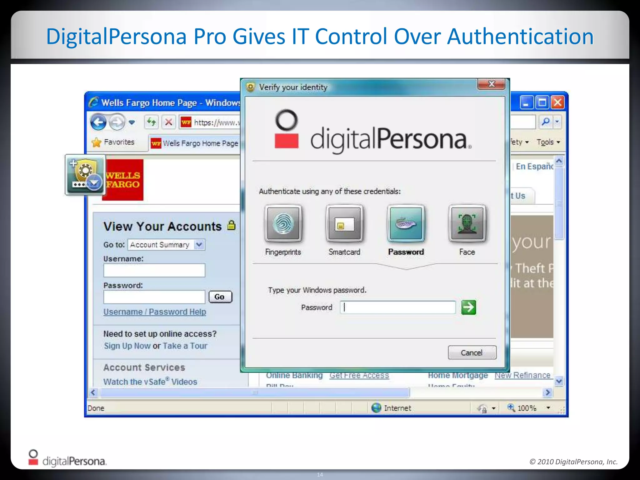 Example: Addressing CJIS for Government AgenciesDigitalPersona Pro simplifies strong passwordsEliminate password reset burdens on helpdesk – fast ROIPrevent sharing of passwords, social engineering attacksEnables strong authenticationFingerprints, smart cards, faceWindows, Web, Citrix, VPNs, legacy appsEnables disk and file encryptionCJIS requires advanced authenticationPasswords must be at least 8 characters
