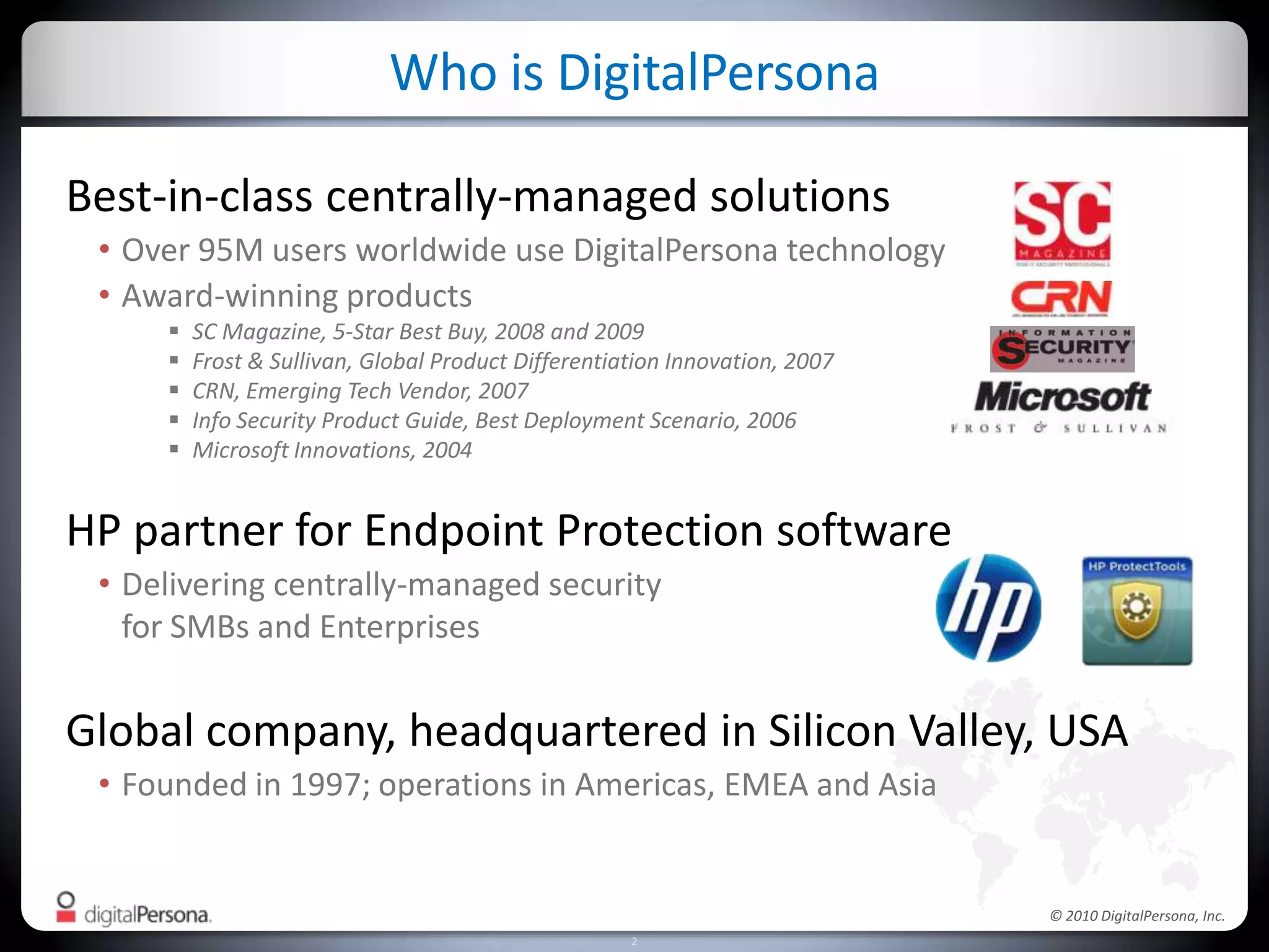 Best-in-class centrally-managed solutionsOver 95M users worldwide use DigitalPersona technologyAward-winning productsSC Magazine, 5-Star Best Buy, 2008 and 2009Frost & Sullivan, Global Product Differentiation Innovation, 2007CRN, Emerging Tech Vendor, 2007Info Security Product Guide, Best Deployment Scenario, 2006Microsoft Innovations, 2004HP partner for Endpoint Protection softwareDelivering centrally-managed security for SMBs and EnterprisesGlobal company, headquartered in Silicon Valley, USAFounded in 1997; operations in Americas, EMEA and AsiaWho is DigitalPersona