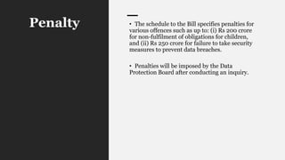 Penalty • The schedule to the Bill specifies penalties for
various offences such as up to: (i) Rs 200 crore
for non-fulfilment of obligations for children,
and (ii) Rs 250 crore for failure to take security
measures to prevent data breaches.
• Penalties will be imposed by the Data
Protection Board after conducting an inquiry.
 