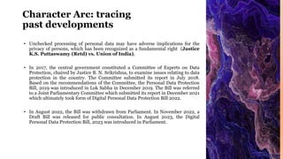 Character Arc: tracing
past developments
• Unchecked processing of personal data may have adverse implications for the
privacy of persons, which has been recognized as a fundamental right (Justice
K.S. Puttaswamy (Retd) vs. Union of India),
• In 2017, the central government constituted a Committee of Experts on Data
Protection, chaired by Justice B. N. Srikrishna, to examine issues relating to data
protection in the country. The Committee submitted its report in July 2018.
Based on the recommendations of the Committee, the Personal Data Protection
Bill, 2019 was introduced in Lok Sabha in December 2019. The Bill was referred
to a Joint Parliamentary Committee which submitted its report in December 2021
which ultimately took form of Digital Personal Data Protection Bill 2022.
• In August 2022, the Bill was withdrawn from Parliament. In November 2022, a
Draft Bill was released for public consultation. In August 2023, the Digital
Personal Data Protection Bill, 2023 was introduced in Parliament.
 