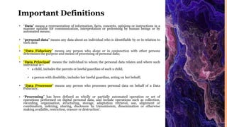 Important Definitions
• “Data” means a representation of information, facts, concepts, opinions or instructions in a
manner suitable for communication, interpretation or processing by human beings or by
automated means;
• “personal data” means any data about an individual who is identifiable by or in relation to
such data
• “Data Fiduciary” means any person who alone or in conjunction with other persons
determines the purpose and means of processing of personal data;
• “Data Principal” means the individual to whom the personal data relates and where such
individual is—
• a child, includes the parents or lawful guardian of such a child;
• a person with disability, includes her lawful guardian, acting on her behalf;
• “Data Processor” means any person who processes personal data on behalf of a Data
Fiduciary;
• “Processing” has been defined as wholly or partially automated operation or set of
operations performed on digital personal data, and include operations such as collection,
recording, organisation, structuring, storage, adaptation retrieval, use, alignment or
combination, indexing, sharing, disclosure by transmission, dissemination or otherwise
making available, restriction, erasure or destruction’.
 