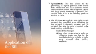 Application of
the Bill
• Applicability: The Bill applies to the
processing of digital personal data within
India where such data is: (i) collected online,
or (ii) collected offline and is digitized. It will
also apply to the processing of personal data
outside India if it is for offering goods or
services in India.
• The Bill does not apply to: not apply to— (i)
personal data processed by an individual for
any personal or domestic purpose; and (ii)
personal data that is made or caused to be
made publicly available by—
(A)the Data Principal
(B)any other person who is under an
obligation under any law for the
time being in force in India to make
such personal data publicly
available.
 