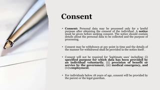 Consent
• Consent: Personal data may be processed only for a lawful
purpose after obtaining the consent of the individual. A notice
must be given before seeking consent. The notice should contain
details about the personal data to be collected and the purpose of
processing.
• Consent may be withdrawn at any point in time and the details of
the manner for withdrawal shall be provided in the notice itself .
• Consent will not be required for ‘legitimate uses’ including: (i)
specified purpose for which data has been provided by
an individual voluntarily, (ii) provision of benefit or
service by the government, (iii) medical emergency, and
(iv) employment.
• For individuals below 18 years of age, consent will be provided by
the parent or the legal guardian.
 
