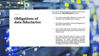 Obligations of
data fiduciaries
• The entity determining the purpose and means
of processing, (data fiduciary), must:
• (i) make reasonable efforts to ensure the
accuracy and completeness of data,
• (ii) build reasonable security safeguards to
prevent a data breach,
• (iii) inform the Data Protection Board of
India and affected persons in the event of a
breach, and
• (iv) erase personal data as soon as the
purpose has been met and retention is not
necessary for legal purposes (storage
limitation). In case of government entities,
storage limitation and the right of the data
principal to erasure will not apply.
 