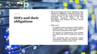 SDFs and their
obligations
• The government may notify ‘significant data
fiduciaries’ (SDFs) by assessing factors like
volume and sensitivity of the personal data
processed, risk to the rights of the data
principals, potential impact on the
sovereignty and integrity of India, among
other things.
• SDFs must:
(i) appoint a data protection officer (DPO)
based in India – who will be responsible to
the board of directors of the SDF;
(ii) appoint an independent data auditor
to evaluate the SDF’s compliance with the
Bill;
(iii) undertake data protection impact
assessments (DPIA) and periodic audits,
as may be prescribed under rules
 