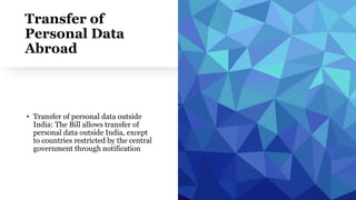 Transfer of
Personal Data
Abroad
• Transfer of personal data outside
India: The Bill allows transfer of
personal data outside India, except
to countries restricted by the central
government through notification
 