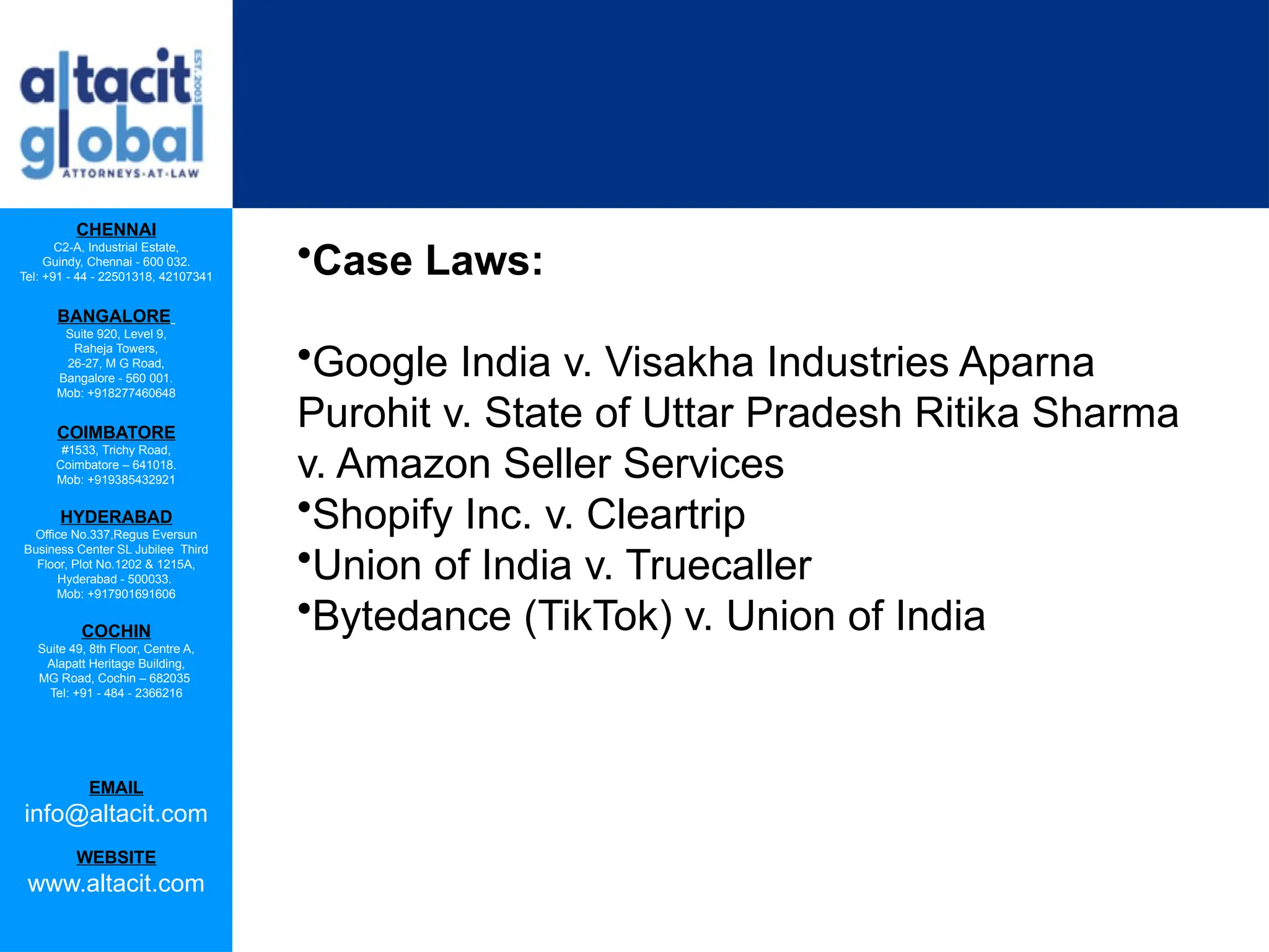 CHENNAI
C2-A, Industrial Estate,
Guindy, Chennai - 600 032.
Tel: +91 - 44 - 22501318, 42107341
BANGALORE
Suite 920, Level 9,
Raheja Towers,
26-27, M G Road,
Bangalore - 560 001.
Mob: +918277460648
COIMBATORE
#1533, Trichy Road,
Coimbatore – 641018.
Mob: +919385432921
HYDERABAD
Office No.337,Regus Eversun
Business Center SL Jubilee Third
Floor, Plot No.1202 & 1215A,
Hyderabad - 500033.
Mob: +917901691606
COCHIN
Suite 49, 8th Floor, Centre A,
Alapatt Heritage Building,
MG Road, Cochin – 682035
Tel: +91 - 484 - 2366216
EMAIL
info@altacit.com
WEBSITE
www.altacit.com
•Case Laws:
•Google India v. Visakha Industries Aparna
Purohit v. State of Uttar Pradesh Ritika Sharma
v. Amazon Seller Services
•Shopify Inc. v. Cleartrip
•Union of India v. Truecaller
•Bytedance (TikTok) v. Union of India
 