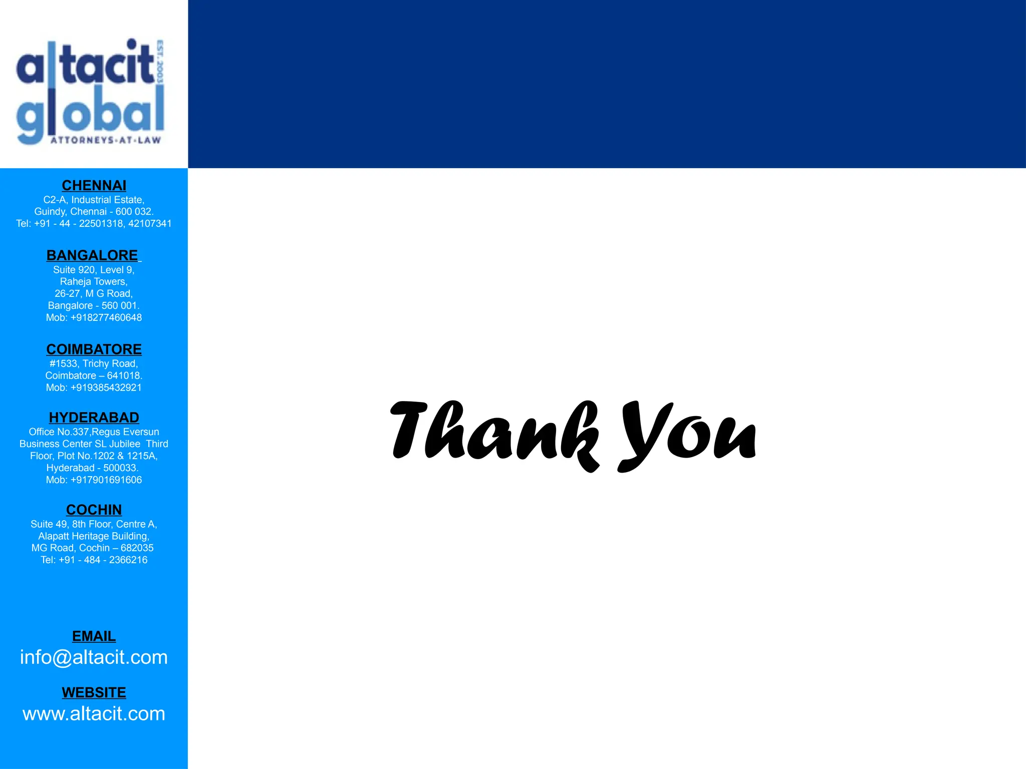 CHENNAI
C2-A, Industrial Estate,
Guindy, Chennai - 600 032.
Tel: +91 - 44 - 22501318, 42107341
BANGALORE
Suite 920, Level 9,
Raheja Towers,
26-27, M G Road,
Bangalore - 560 001.
Mob: +918277460648
COIMBATORE
#1533, Trichy Road,
Coimbatore – 641018.
Mob: +919385432921
HYDERABAD
Office No.337,Regus Eversun
Business Center SL Jubilee Third
Floor, Plot No.1202 & 1215A,
Hyderabad - 500033.
Mob: +917901691606
COCHIN
Suite 49, 8th Floor, Centre A,
Alapatt Heritage Building,
MG Road, Cochin – 682035
Tel: +91 - 484 - 2366216
EMAIL
info@altacit.com
WEBSITE
www.altacit.com
Thank You
 