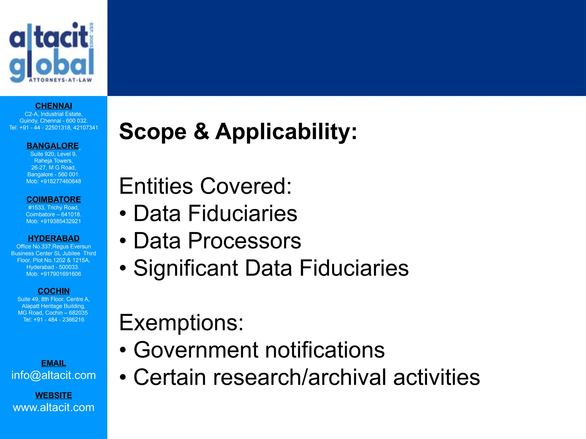CHENNAI
C2-A, Industrial Estate,
Guindy, Chennai - 600 032.
Tel: +91 - 44 - 22501318, 42107341
BANGALORE
Suite 920, Level 9,
Raheja Towers,
26-27, M G Road,
Bangalore - 560 001.
Mob: +918277460648
COIMBATORE
#1533, Trichy Road,
Coimbatore – 641018.
Mob: +919385432921
HYDERABAD
Office No.337,Regus Eversun
Business Center SL Jubilee Third
Floor, Plot No.1202 & 1215A,
Hyderabad - 500033.
Mob: +917901691606
COCHIN
Suite 49, 8th Floor, Centre A,
Alapatt Heritage Building,
MG Road, Cochin – 682035
Tel: +91 - 484 - 2366216
EMAIL
info@altacit.com
WEBSITE
www.altacit.com
Scope & Applicability:
Entities Covered:
• Data Fiduciaries
• Data Processors
• Significant Data Fiduciaries
Exemptions:
• Government notifications
• Certain research/archival activities
 