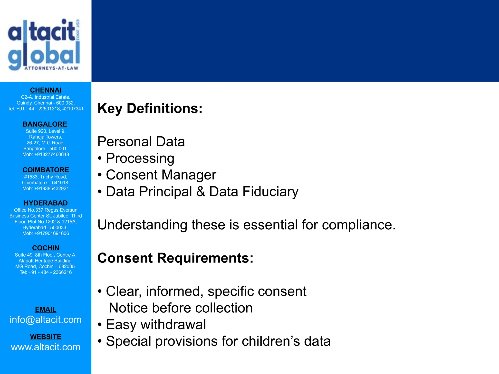 CHENNAI
C2-A, Industrial Estate,
Guindy, Chennai - 600 032.
Tel: +91 - 44 - 22501318, 42107341
BANGALORE
Suite 920, Level 9,
Raheja Towers,
26-27, M G Road,
Bangalore - 560 001.
Mob: +918277460648
COIMBATORE
#1533, Trichy Road,
Coimbatore – 641018.
Mob: +919385432921
HYDERABAD
Office No.337,Regus Eversun
Business Center SL Jubilee Third
Floor, Plot No.1202 & 1215A,
Hyderabad - 500033.
Mob: +917901691606
COCHIN
Suite 49, 8th Floor, Centre A,
Alapatt Heritage Building,
MG Road, Cochin – 682035
Tel: +91 - 484 - 2366216
EMAIL
info@altacit.com
WEBSITE
www.altacit.com
Key Definitions:
Personal Data
• Processing
• Consent Manager
• Data Principal & Data Fiduciary
Understanding these is essential for compliance.
Consent Requirements:
• Clear, informed, specific consent
Notice before collection
• Easy withdrawal
• Special provisions for children’s data
 