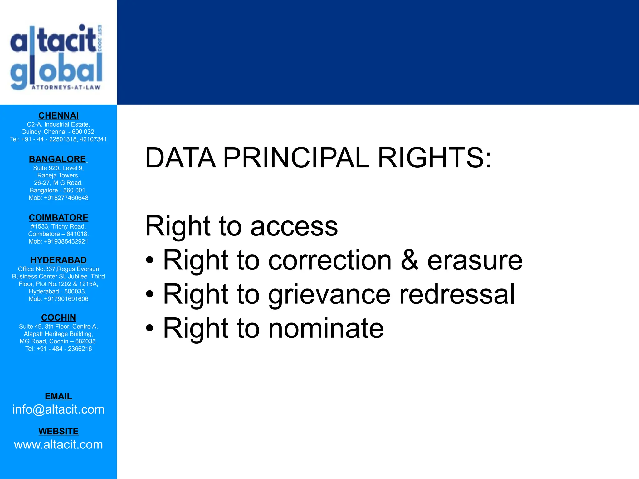 CHENNAI
C2-A, Industrial Estate,
Guindy, Chennai - 600 032.
Tel: +91 - 44 - 22501318, 42107341
BANGALORE
Suite 920, Level 9,
Raheja Towers,
26-27, M G Road,
Bangalore - 560 001.
Mob: +918277460648
COIMBATORE
#1533, Trichy Road,
Coimbatore – 641018.
Mob: +919385432921
HYDERABAD
Office No.337,Regus Eversun
Business Center SL Jubilee Third
Floor, Plot No.1202 & 1215A,
Hyderabad - 500033.
Mob: +917901691606
COCHIN
Suite 49, 8th Floor, Centre A,
Alapatt Heritage Building,
MG Road, Cochin – 682035
Tel: +91 - 484 - 2366216
EMAIL
info@altacit.com
WEBSITE
www.altacit.com
DATA PRINCIPAL RIGHTS:
Right to access
• Right to correction & erasure
• Right to grievance redressal
• Right to nominate
 