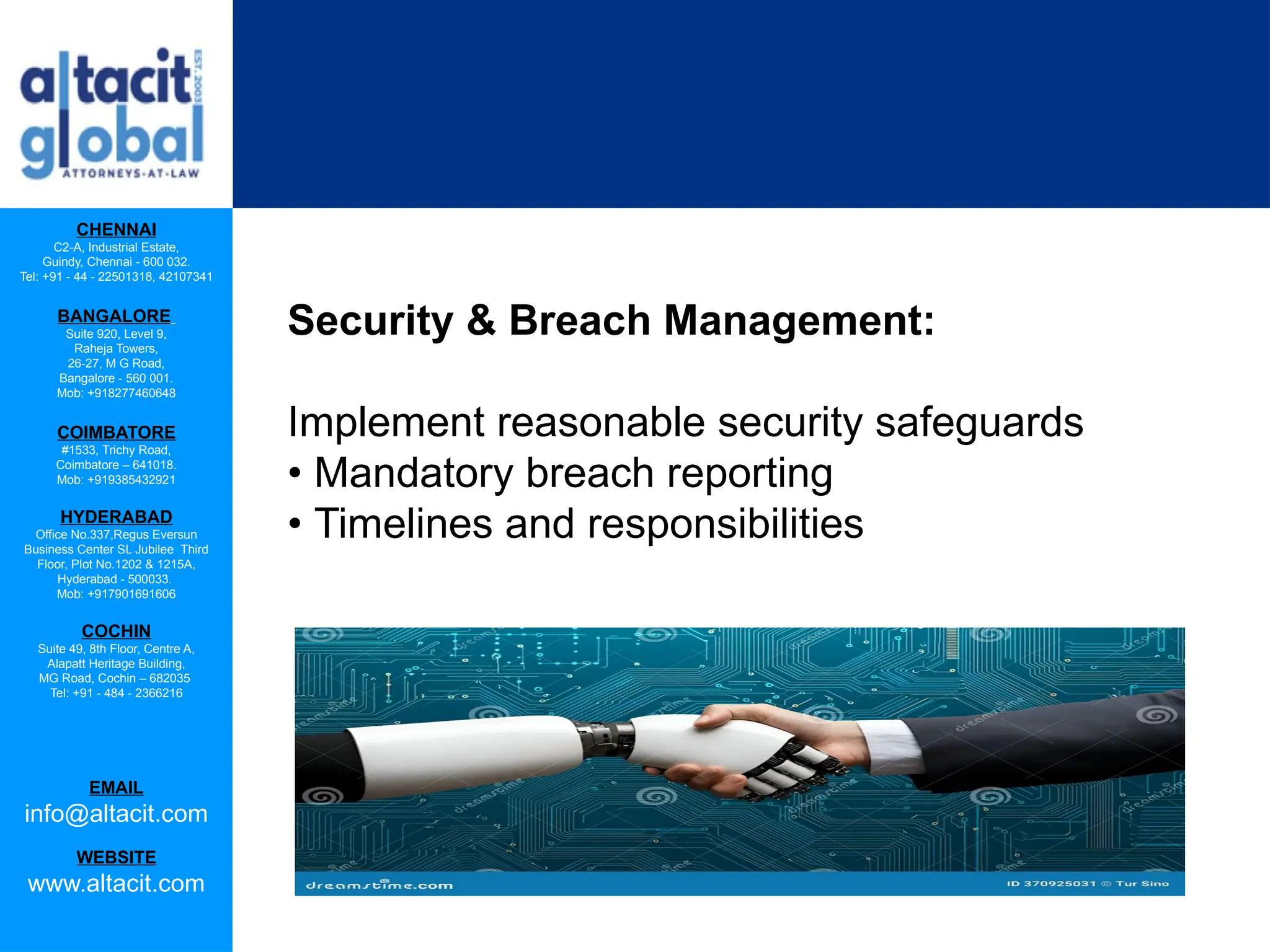 CHENNAI
C2-A, Industrial Estate,
Guindy, Chennai - 600 032.
Tel: +91 - 44 - 22501318, 42107341
BANGALORE
Suite 920, Level 9,
Raheja Towers,
26-27, M G Road,
Bangalore - 560 001.
Mob: +918277460648
COIMBATORE
#1533, Trichy Road,
Coimbatore – 641018.
Mob: +919385432921
HYDERABAD
Office No.337,Regus Eversun
Business Center SL Jubilee Third
Floor, Plot No.1202 & 1215A,
Hyderabad - 500033.
Mob: +917901691606
COCHIN
Suite 49, 8th Floor, Centre A,
Alapatt Heritage Building,
MG Road, Cochin – 682035
Tel: +91 - 484 - 2366216
EMAIL
info@altacit.com
WEBSITE
www.altacit.com
Security & Breach Management:
Implement reasonable security safeguards
• Mandatory breach reporting
• Timelines and responsibilities
 
