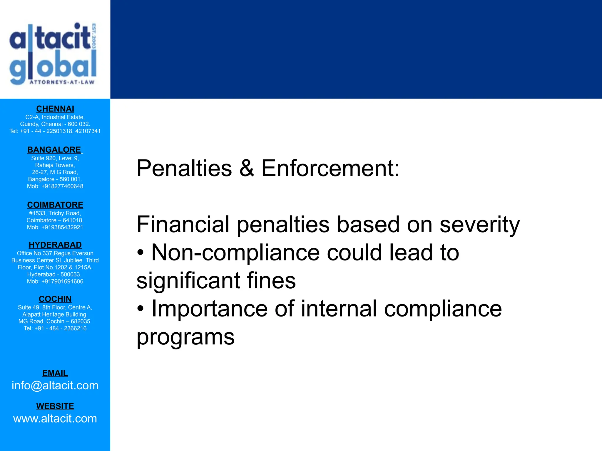 CHENNAI
C2-A, Industrial Estate,
Guindy, Chennai - 600 032.
Tel: +91 - 44 - 22501318, 42107341
BANGALORE
Suite 920, Level 9,
Raheja Towers,
26-27, M G Road,
Bangalore - 560 001.
Mob: +918277460648
COIMBATORE
#1533, Trichy Road,
Coimbatore – 641018.
Mob: +919385432921
HYDERABAD
Office No.337,Regus Eversun
Business Center SL Jubilee Third
Floor, Plot No.1202 & 1215A,
Hyderabad - 500033.
Mob: +917901691606
COCHIN
Suite 49, 8th Floor, Centre A,
Alapatt Heritage Building,
MG Road, Cochin – 682035
Tel: +91 - 484 - 2366216
EMAIL
info@altacit.com
WEBSITE
www.altacit.com
Penalties & Enforcement:
Financial penalties based on severity
• Non-compliance could lead to
significant fines
• Importance of internal compliance
programs
 