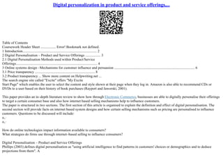 Digital personalization in product and service offerings,...
Table of Contents
Coursework Header Sheet ................. Error! Bookmark not defined.
1 Introduction................................................................................... 2
2 Digital Personalisation – Product and Service Offerings ................. 3
2.1 Digital Personalisation Methods used within Product/Service
Offerings........................................................................................... 4
3 Online systems design –Mechanisms for customer influence and persuasion .......................................................................................... 6
3.1 Price transparency ................................................................... 8
3.2 Product transparency ... Show more content on Helpwriting.net ...
The search engine site called "Excite" offers "My Excite
Start Page" which enables the user to select the content and style shown at their page when they log in. Amazon is also able to recommend CDs or
DVDs to a user based on their history of book purchases (Rayport and Jaworski, 2001).
This paper provides an in–depth literature review to show how through Electronic Commerce, businesses are able to digitally personalise their offerings
to target a certain consumer base and also how internet based selling mechanisms help to influence customers.
The paper is structured in two sections. The first section of this article is organised to explain the definition and effect of digital personalisation. The
second section will provide facts on internet based system designs and how certain selling mechanisms such us pricing are personalised to influence
customers. Questions to be discussed will include:
п‚·
п‚·
How do online technologies impact information available to consumers?
What strategies do firms use through internet–based selling to influence consumers?
Digital Personalisation – Product and Service Offerings
Phillips (2003) defines digital personalisation as "using artificial intelligence to find patterns in customers' choices or demographics and to deduce
projections from them". A
 