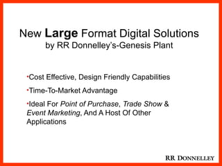 New Large Format Digital Solutions
          by RR Donnelley’s-Genesis Plant


     •Cost Effective, Design Friendly Capabilities

     •Time-To-Market Advantage

     •Ideal For Point of Purchase, Trade Show &
     Event Marketing, And A Host Of Other
     Applications



1
 