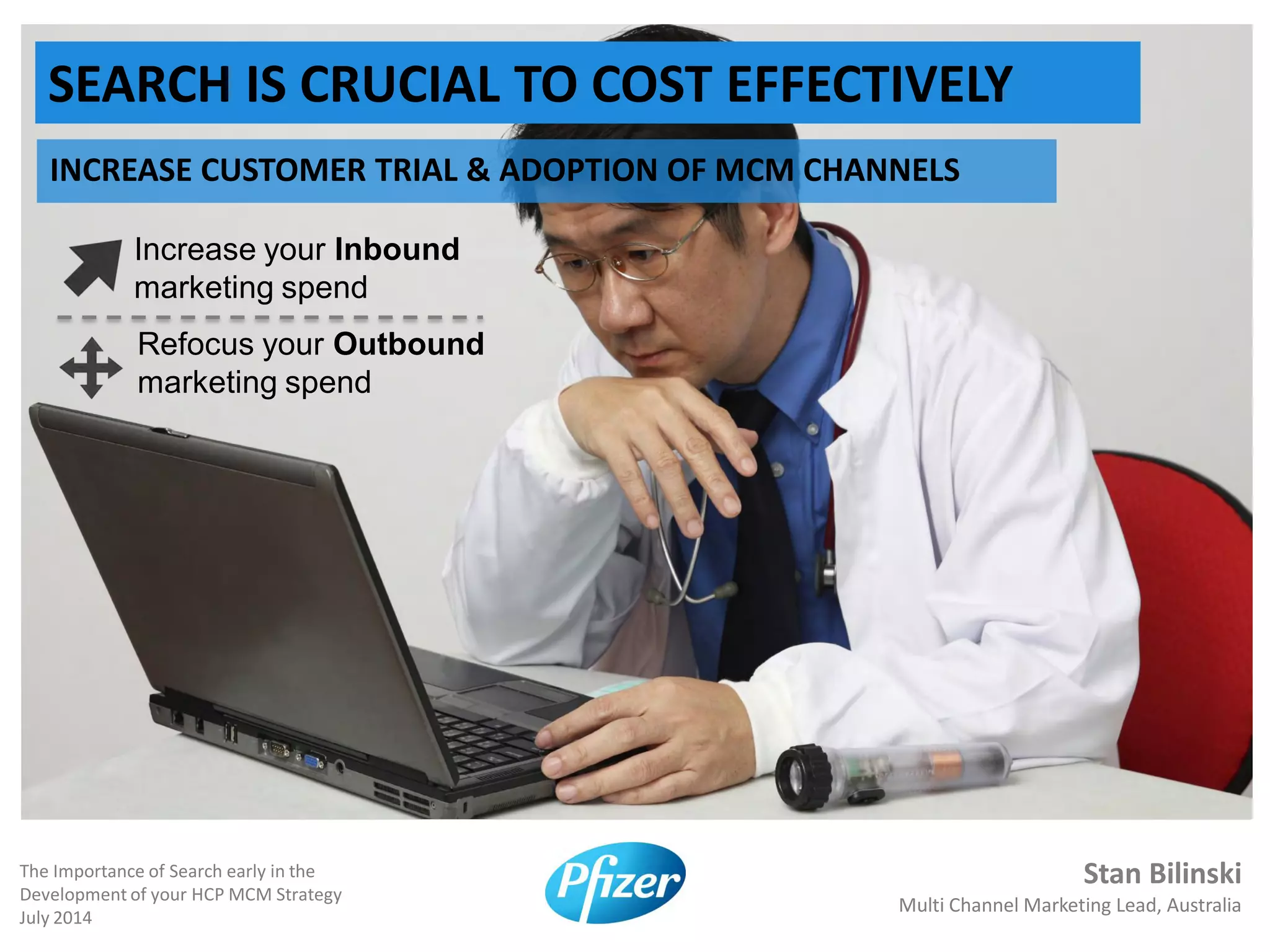 Stan Bilinski
Multi Channel Marketing Lead, Australia
The Importance of Search early in the
Development of your HCP MCM Strategy
July 2014
SEARCH IS CRUCIAL TO COST EFFECTIVELY
INCREASE CUSTOMER TRIAL & ADOPTION OF MCM CHANNELS
Increase your Inbound
marketing spend
Refocus your Outbound
marketing spend
 