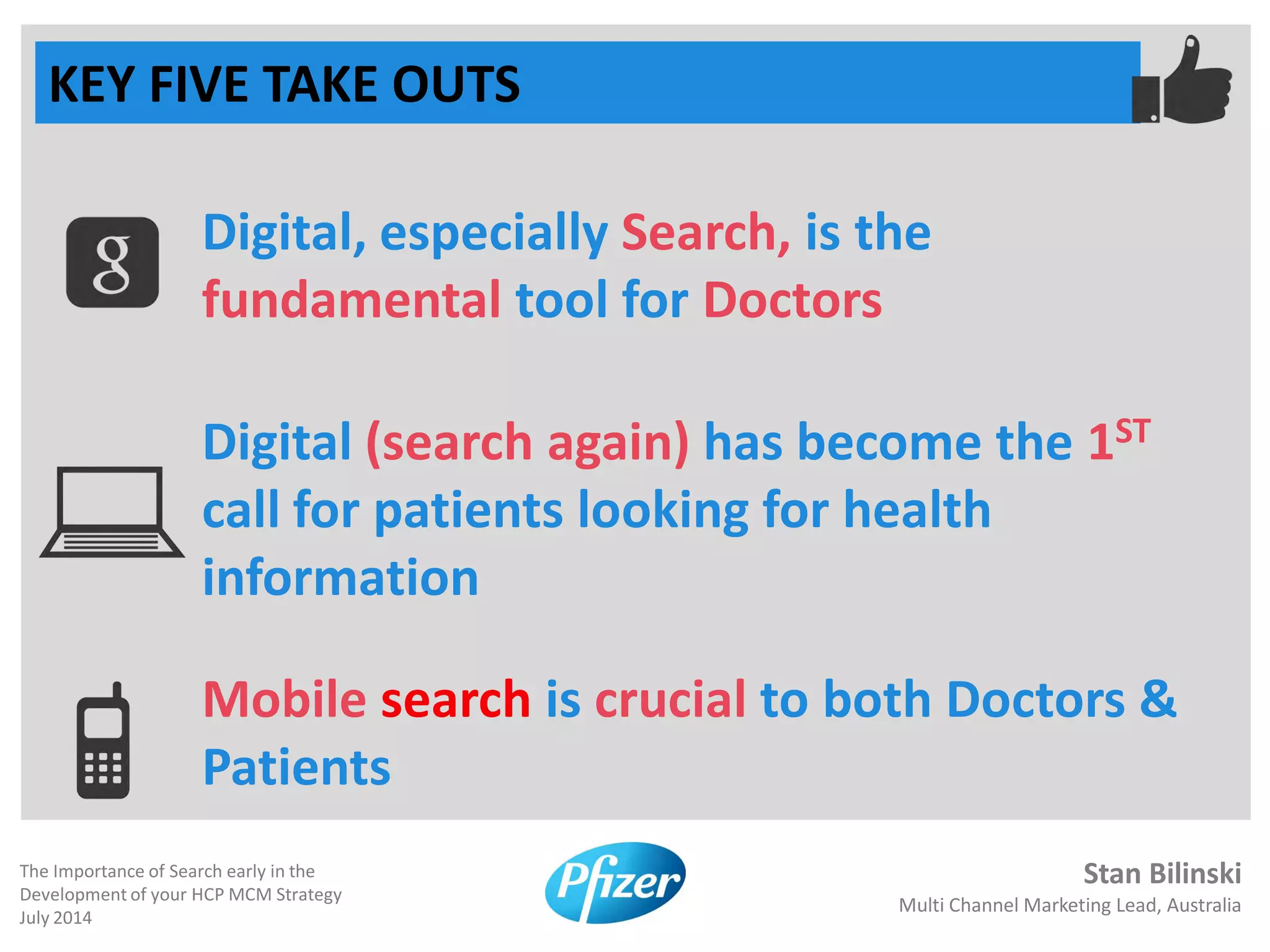 Stan Bilinski
Multi Channel Marketing Lead, Australia
The Importance of Search early in the
Development of your HCP MCM Strategy
July 2014
KEY FIVE TAKE OUTS
Digital, especially Search, is the
fundamental tool for Doctors
Digital (search again) has become the 1ST
call for patients looking for health
information
Mobile search is crucial to both Doctors &
Patients
 