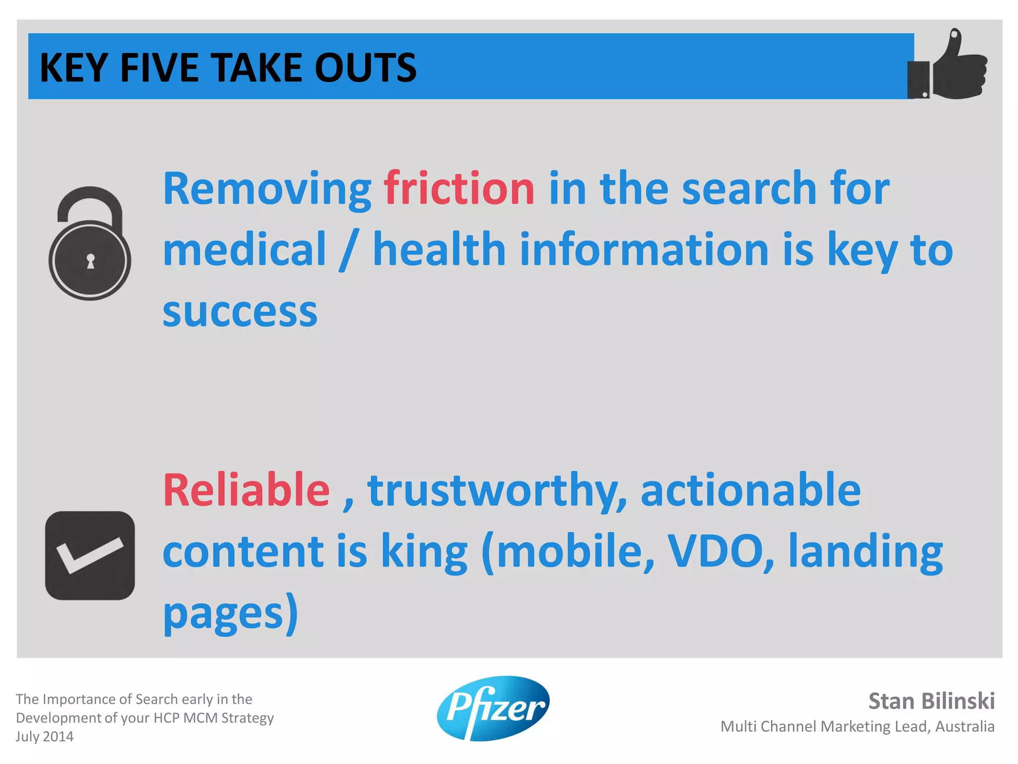 Stan Bilinski
Multi Channel Marketing Lead, Australia
The Importance of Search early in the
Development of your HCP MCM Strategy
July 2014
KEY FIVE TAKE OUTS
Removing friction in the search for
medical / health information is key to
success
Reliable , trustworthy, actionable
content is king (mobile, VDO, landing
pages)
 