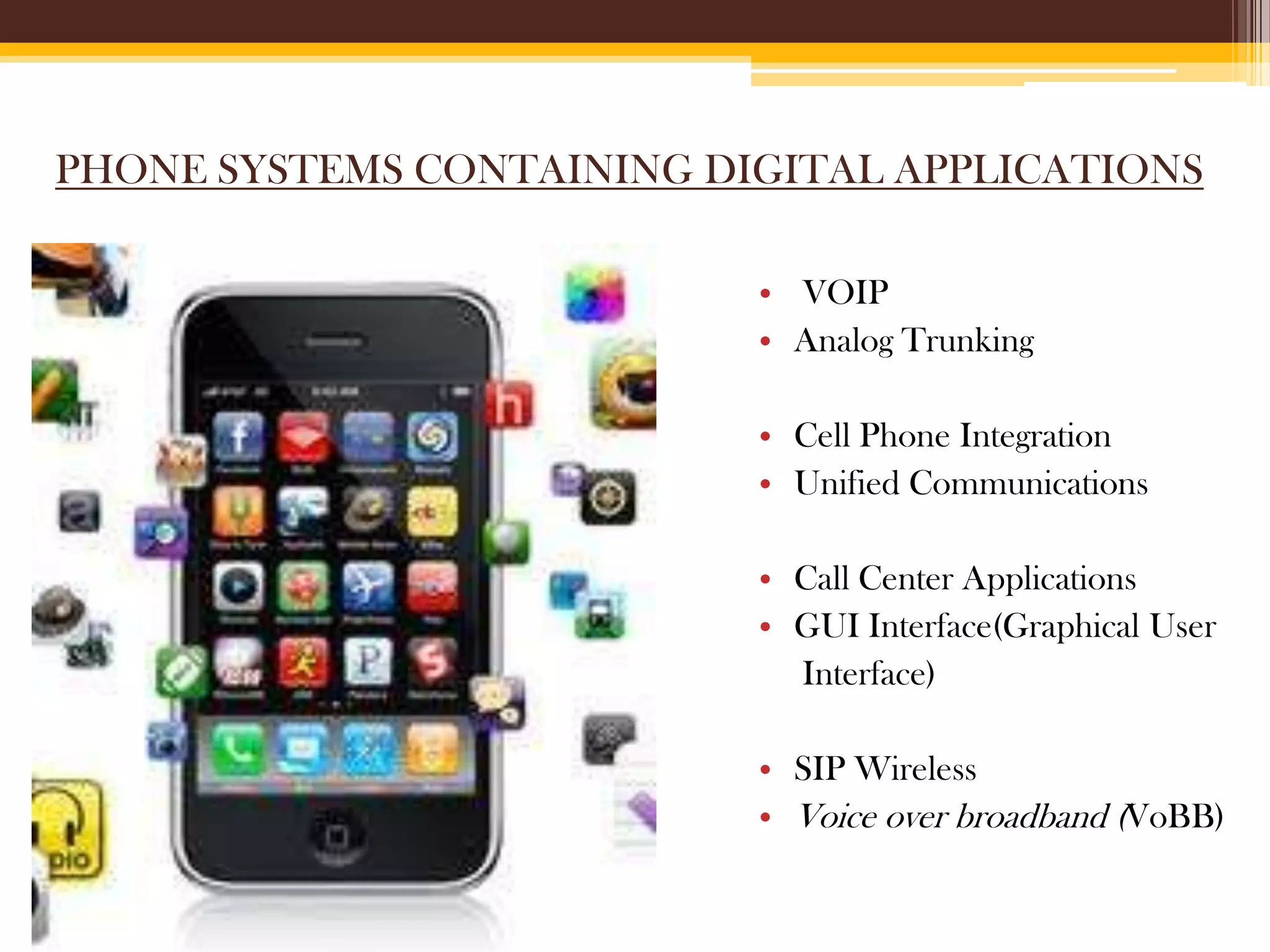 PHONE SYSTEMS CONTAINING DIGITAL APPLICATIONS
• VOIP
• Analog Trunking
• Cell Phone Integration
• Unified Communications
• Call Center Applications
• GUI Interface(Graphical User
Interface)
• SIP Wireless
• Voice over broadband (VoBB)