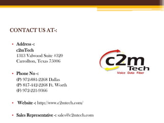 CONTACT US AT-:
• Address -:
c2mTech
1313 Valwood Suite #320
Carrollton, Texas 75006
• Phone No -:
(P) 972-881-2268 Dallas
(P) 817-442-2268 Ft. Worth
(F) 972-221-9366
• Website -: http://www.c2mtech.com/
• Sales Representative -: sales@c2mtech.com