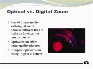 Optical vs. Digital Zoom Loss of image quality with digital zoom because software tries to make up for what the lens cannot do Optical zoom offers better quality pictures Compare optical zoom rating (higher is better) 