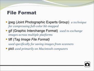 File Format  jpeg (Joint Photographic Experts Group)  a technique for compressing full-color bit-mapped gif (Graphic Interchange Format)  used to exchange images across multiple platforms tiff  (Tag Image File Format)   used specifically for saving images from scanners pict  used primarily on Macintosh computers 