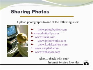 Sharing Photos Upload photographs to one of the following sites:   www.photobucket.com   www.shutterfly.com www.flickr.com     www.photoworks.com   www.kodakgallery.com www.snapfish.com   www.webshots.com   Also… check with your  Internet Service Provider 