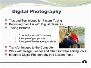 Digital Photography Tips and Techniques for Picture-Taking Becoming Familiar with Digital Cameras Taking Pictures 6 portrait shots   (fill the screen) A couple of group shots A couple of landscape type shots Transfer Images to the Computer Work with Image Blender and other software editing tools Integrate Digital Photography into Lesson Plans  