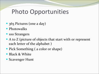 Photo Opportunities 365 Pictures (one a day) Photowalks 100 Strangers A to Z (picture of objects that start with or represent each letter of the alphabet ) Pick Something ( a color or shape) Black & White Scavenger Hunt 