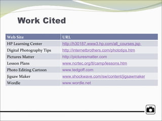 Web Site URL HP Learning Center http://h30187.www3.hp.com/all_courses.jsp   Digital Photography Tips http://internetbrothers.com/phototips.htm Pictures Matter http://picturesmatter.com Lesson Plans www.ncrtec.org/tl/camp/lessons.htm Photo Editing Cartoon www.tedgoff.com Jigsaw Maker www.shockwave.com/sw/content/jigsawmaker   Wordle www.wordle.net   