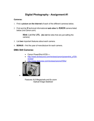 Digital Photography - Assignment #1
Cameras:

1. Find a picture on the Internet of each of the different cameras below.

2. Find and list 2 technical informational web sites for EACH camera listed
   below (not Canon.com)

           Hint: List the URL (do not list sites that are just selling the
           camera)

3. List two important features about each camera.

4. BONUS – find the year of manufacture for each camera.

DMA Still Cameras:

             •   Canon PowerShot A720----
             •   http://www.dcresource.com/reviews/canon/powershot_a720-
                 review/
             •   http://www.dpreview.com/reviews/canona720is/




      •

             Features:-8.0 Megapixels and 6x zoom
                       -Optical Image Stabilizer
 