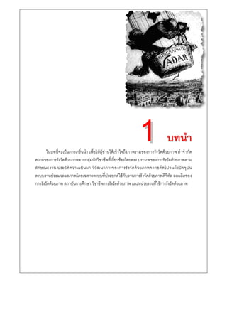 บทนํา
       ในบทนี้จะเปนการเกริ่นนํา เพื่อใหผูอานไดเขาใจถึงภาพรวมของการรังวัดดวยภาพ คําจํากัด
ความของการรังวัดดวยภาพจากกลุมนักวิชาชีพที่เกี่ยวของโดยตรง ประเภทของการรังวัดดวยภาพตาม
ลั ก ษณะงาน ประวั ติ ค วามเป น มา วิ วั ฒ นาการของการรั ง วั ด ด ว ยภาพจากอดี ต ไปจนถึ ง ป จ จุ บั น
ระบบงานประมวลผลภาพโดยเฉพาะระบบที่ประยุกตใชกับงานการรังวัดดวยภาพดิจิทัล ผลผลิตของ
การรังวัดดวยภาพ สถาบันการศึกษา วิชาชีพการรังวัดดวยภาพ และหนวยงานที่ใชการรังวัดดวยภาพ
 