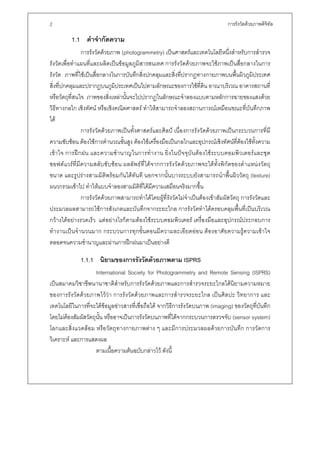 2                                                                               การรังวัดดวยภาพดิจิทล
                                                                                                     ั

         1.1 คําจํากัดความ
               การรังวัดดวยภาพ (photogrammetry) เปนศาสตรและเทคโนโลยีหนึ่งสําหรับการสํารวจ
รังวัดเพื่อทําแผนที่และผลิตเปนขอมูลภูมิสารสนเทศ การรังวัดดวยภาพจะใชภาพเปนสื่อกลางในการ
รังวัด ภาพที่ใชเปนสื่อกลางในการบันทึกสิ่งปกคลุมและสิ่งที่ปรากฏทางกายภาพบนพื้นผิวภูมิประเทศ
สิ่งที่ปกคลุมและปรากฏบนภูมิประเทศเปนไปตามลักษณะของการใชที่ดิน อาณาบริเวณ อาคารสถานที่
หรือวัตถุที่สนใจ ภาพของสิ่งเหลานั้นจะไปปรากฏในลักษณะจําลองแบบตามหลักการฉายของแสงดวย
วิธีทางกลไก เชิงทัศน หรือเชิงคณิตศาสตร ทําใหสามารถจําลองสถานการณเหมือนขณะที่บันทึกภาพ
ได
               การรังวัดดวยภาพเปนทั้งศาสตรและศิลป เนื่องการรังวัดดวยภาพเปนกระบวนการที่มี
ความซับซอน ตองใชการคํานวณขั้นสูง ตองใชเครื่องมือเปนกลไกและอุปกรณเชิงทัศนที่ตองใชทั้งความ
เขาใจ การฝ กฝน และความชํานาญในการทํางาน ยิ่งในปจจุบันตอ งใชระบบคอมพิ วเตอรและชุ ด
ซอฟตแวรที่มีความสลับซับซอ น ผลลัพธที่ไดจากการรังวัดดวยภาพจะไดทั้งพิกัดของตําแหนงวัตถุ
ขนาด และรูปรางสามมิติพรอมกันไดทันที นอกจากนั้นบางระบบยังสามารถนําพื้นผิววัตถุ (texture)
ผนวกรวมเขาไป ทําใหแบบจําลองสามมิติที่ไดมีความเสมือนจริงมากขึ้น
               การรังวัดดวยภาพสามารถทําไดโดยผูที่รังวัดไมจําเปนตองเขาสัมผัสวัตถุ การรังวัดและ
ประมวลผลสามารถใชการสังเกตและบันทึกจากระยะไกล การรังวัดทําไดครอบคลุมพื้นที่เปนบริเวณ
กวางไดอยางรวดเร็ว แตอยางไรก็ตามตองใชระบบคอมพิวเตอร เครื่องมือและอุปกรณประกอบการ
ทํางานเปนจํานวนมาก กระบวนการทุกขั้นตอนมีความละเอียดออน ตองอาศัยความรูความเขาใจ
ตลอดจนความชํานาญและผานการฝกฝนมาเปนอยางดี

              1.1.1 นิยามของการรังวัดดวยภาพตาม ISPRS
                     International Society for Photogrammetry and Remote Sensing (ISPRS)
เปนสมาคมวิชาชีพนานาชาติสําหรับการรังวัดดวยภาพและการสํารวจระยะไกลไดนิยามความหมาย
ของการรังวัดดวยภาพไววา การรังวัดดวยภาพและการสํารวจระยะไกล เปนศิลปะ วิทยาการ และ
เทคโนโลยีในการที่จะไดขอมูลขาวสารที่เชื่อถือได จากวิธีการรังวัดบนภาพ (imaging) ของวัตถุที่บันทึก
โดยไมตองสัมผัสวัตถุนั้น หรืออาจเปนการรังวัดบนภาพที่ไดจากกระบวนการตรวจจับ (sensor system)
โลกและสิ่งแวดลอม หรือวัตถุทางกายภาพตาง ๆ และมีการประมวลผลดวยการบันทึก การวัดการ
วิเคราะห และการแสดงผล
                     ตามเนื้อความตนฉบับกลาวไว ดังนี้
 