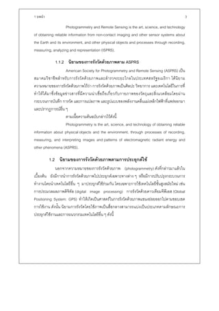 1 บทนํา                                                                                                   3

                    Photogrammetry and Remote Sensing is the art, science, and technology
of obtaining reliable information from non-contact imaging and other sensor systems about
the Earth and its environment, and other physical objects and processes through recording,
measuring, analyzing and representation (ISPRS).

              1.1.2 นิยามของการรังวัดดวยภาพตาม ASPRS
                       American Society for Photogrammetry and Remote Sensing (ASPRS) เปน
สมาคมวิ ช าชี พ สํ า หรั บ การรั ง วั ด ด ว ยภาพและสํ า รวจระยะไกลในประเทศสหรั ฐ อเมริ ก า ได นิ ย าม
ความหมายของการรังวัดดวยภาพไววา การรังวัดดวยภาพเปนศิลปะ วิทยาการ และเทคโนโลยีในการที่
ทําใหไดมาซึ่งขอมูลขาวสารที่มีความนาเชื่อถือเกี่ยวกับกายภาพของวัตถุและสิ่งแวดลอมโดยผาน
กระบวนการบันทึก การวัด และการแปลภาพ และรูปแบบของพลังงานคลื่นแมเหล็กไฟฟาที่แพรออกมา
และปรากฏการณอื่น ๆ
                       ตามเนื้อความตนฉบับกลาวไวดังนี้
                       Photogrammetry is the art, science, and technology of obtaining reliable
information about physical objects and the environment, through processes of recording,
measuring, and interpreting images and patterns of electromagnetic radiant energy and
other phenomena (ASPRS).

          1.2 นิยามของการรังวัดดวยภาพตามการประยุกตใช
             นอกจากความหมายของการรังวัดดวยภาพ (photogrammetry) ดังที่กลาวมาแลวใน
เบื้องตน ยังมีการนําการรังวัดดวยภาพไปประยุกตเฉพาะทางตาง ๆ หรือมีการปรับปรุงกระบวนการ
ทํางานโดยนําเทคโนโลยีอื่น ๆ มาประยุกตใชรวมกัน โดยเฉพาะการใชเทคโนโลยีขั้นสูงสมัยใหม เชน
การประมวลผลภาพดิจิทัล (digital image processing) การรังวัดดวยดาวเทียมจีพีเอส (Global
Positioning System: GPS) ทําใหเกิดเปนศาสตรในการรังวัดดวยภาพแขนงยอยออกไปตามขอบเขต
การใชงาน ดังนั้น นิยามการรังวัดโดยใชภาพเปนสื่อกลางสามารถแบงเปนประเภทตามลักษณะการ
ประยุกตใชงานและการผนวกรวมเทคโนโลยีอื่น ๆ ดังนี้
 