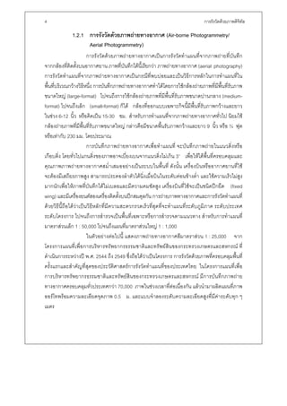 4                                                                              การรังวัดดวยภาพดิจิทล
                                                                                                    ั

             1.2.1 การรังวัดดวยภาพถายทางอากาศ (Air-borne Photogrammetry/
                   Aerial Photogrammetry)
                        การรังวัดดวยภาพถายทางอากาศเปนการรังวัดทําแผนที่จากภาพถายที่บันทึก
จากกลองที่ติดตั้งบนอากาศยาน ภาพที่บันทึกไดนี้เรียกวา ภาพถายทางอากาศ (aerial photography)
การรังวัดทําแผนที่จากภาพถายทางอากาศเปนกรณีที่พบบอยและเปนวิธีการหลักในการทําแผนที่ใน
พื้นที่บริเวณกวางวิธีหนึ่ง การบันทึกภาพถายทางอากาศทําไดโดยการใชกลองถายภาพที่มีพื้นที่รับภาพ
ขนาดใหญ (large-format) ไปจนถึงการใชกลองถายภาพที่มีพื้นที่รับภาพขนาดปานกลาง (medium-
format) ไปจนถึงเล็ก (small-format) ก็ได กลองที่ออกแบบเฉพาะกิจนี้มีพื้นที่รับภาพกวางและยาว
ในชวง 6-12 นิ้ว หรือคิดเปน 15-30 ซม. สําหรับการทําแผนที่จากภาพถายทางอากาศทั่วไป นิยมใช
กลองถายภาพที่มีพื้นที่รับภาพขนาดใหญ กลาวคือมีขนาดพื้นรับภาพกวางและยาว 9 นิ้ว หรือ ¾ ฟุต
หรือเทากับ 230 มม. โดยประมาณ
                        การบันทึกภาพถายทางอากาศเพื่อทําแผนที่ จะบันทึกภาพถายในแนวดิ่งหรือ
เกือบดิ่ง โดยทั่วไปแกนดิ่งของภาพอาจเบี่ยงเบนจากแนวดิ่งไมเกิน 3° เพื่อใหไดพื้นที่ครอบคลุมและ
คุณภาพภาพถายทางอากาศสม่ําเสมออยางเปนระบบในพื้นที่ ดังนั้น เครื่องบินหรืออากาศยานที่ใช
จะตองมีเสถียรภาพสูง สามารถประคองลําตัวไดนิ่งเมื่อบินในระดับคอนขางต่ํา และใชความเร็วไมสูง
มากนักเพื่อใหภาพที่บันทึกไดไมเบลอและมีความคมชัดสูง เครื่องบินที่ใชจะเปนชนิดปกยึด (fixed
wing) และมีเครื่องยนตสองเครื่องติดตั้งบนปกสมดุลกัน การถายภาพทางอากาศและการรังวัดทําแผนที่
ดวยวิธีนี้ถือไดวาเปนวิธีหลักที่มีความสะดวกรวดเร็วที่สุดที่จะทําแผนที่ระดับภูมิภาค ระดับประเทศ
ระดับโครงการ ไปจนถึงการสํารวจเปนพื้นที่เฉพาะหรือการสํารวจตามแนวทาง สําหรับการทําแผนที่
มาตราสวนเล็ก 1 : 50,000 ไปจนถึงแผนที่มาตราสวนใหญ 1 : 1,000
                        ในตัวอยางตอไปนี้ แสดงภาพถายทางอากาศสีมาตราสวน 1 : 25,000 จาก
โครงการแผนที่เพื่อการบริหารทรัพยากรธรรมชาติและทรัพยสินของกระทรวงเกษตรและสหกรณ ที่
ดําเนินการระหวางป พ.ศ. 2544 ถึง 2549 ซึ่งถือไดวาเปนโครงการ การรังวัดดวยภาพที่ครอบคลุมพื้นที่
ครั้งแรกและสําคัญที่สุดของประวัติศาสตรการรังวัดทําแผนที่ของประเทศไทย ในโครงการแผนที่เพื่อ
การบริหารทรัพยากรธรรมชาติและทรัพยสินของกระทรวงเกษตรและสหกรณ มีการบันทึกภาพถาย
ทางอากาศครอบคลุมทั่วประเทศกวา 70,000 ภาพในชวงเวลาที่ตอเนื่องกัน แลวนํามาผลิตแผนที่ภาพ
ออรโทพรอมความละเอียดจุดภาพ 0.5 ม. และแบบจําลองระดับความละเอียดสูงที่มีคาระดับทุก ๆ
เมตร
 