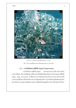 1 บทนํา                                                                                              5




                            รูปภาพ 1-1 ภาพถายทางอากาศสีมาตราสวน 1 : 25,000
                      (ที่มา : โครงการแผนที่ของกระทรวงเกษตรและสหกรณ พ.ศ. 2544-2549)


             1.2.2 การรังวัดดวยภาพดิจทัล (Digital Photogrammetry)
                                      ิ
                   การรั ง วัด ด ว ยภาพดิจิ ทั ล (digital photogrammetry) หรื อ การสํ า รวจด ว ย
ภาพถายเชิงเลข เปนการรังวัดดวยภาพที่นําเอาเทคโนโลยีคอมพิวเตอรและการประมวลผลภาพดิจิทัล
(digital image processing) มาใชในกระบวนการรังวัดและประมวลผล กระบวนการทํางานจะใช
การคํานวณเชิงวิเคราะหโดยอาศัยการคํานวณเชิงเลขเปนหลักการนําคอมพิวเตอรซอฟตแวรมาชวย
ในการรังวัด สามารถลดความผิดพลาด ลดความเหนื่อยลาของมนุษยในการทํางานได แตอยางไรก็ตาม
 