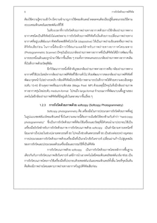 6                                                                             การรังวัดดวยภาพดิจิทล
                                                                                                   ั

ตองใชความรูความเขาใจ มีความชํานาญการใชคอมพิวเตอร ตลอดจนตองเรียนรูขั้นตอนกรรมวิธีตาม
ระบบคอมพิวเตอรและซอฟตแวรที่ใช
                          ในหวงเวลาที่การรังวัดดวยภาพถายทางอากาศดวยการใชกลองถายภาพทาง
อากาศชนิดเปนดิจิทัลยังไมแพรหลาย การรังวัดดวยภาพดิจิทัลจึงเริ่มดวยการเปลี่ยนภาพถายทาง
อากาศที่อยูบนฟลมเนกาทิฟหรือพอซิทิฟโปรงใส (diapositive) ใหเปนภาพถายเชิงเลขหรือภาพถาย
ดิ จิ ทั ล เสี ย ก อ น ในการนี้ ต อ งมี ก ารใช ส แกนเนอร สํ า หรั บ ภาพถ า ยทางอากาศโดยเฉพาะ
(Photogrammetric Scanner) ปจจุบันมีระบบกลองถายภาพทางอากาศที่เปนดิจิทัลไดมีการพัฒนาขึ้น
มาระยะหนึ่งแลวและถูกนํามาใชมากขึ้นเรื่อย ๆ รวมทั้งการทดแทนระบบกลองถายภาพทางอากาศเดิม
ที่บันทึกภาพดวยวัสดุฟลม
                          อีกวิวัฒนาการหนึ่งที่สําคัญของกลองถายภาพทางอากาศคือ กลองถายภาพทาง
อากาศที่ใชประโยชนจากกลองถายภาพดิจิทัลที่ใชงานทั่วไป ดวยพัฒนาการของกลองถายภาพดิจิทัลที่
พัฒนารุดหนาไปอยางรวดเร็ว กลองดิจิทัลมีประสิทธิภาพสามารถบันทึกภาพไดดวยความละเอียดสูง
ระดับ 10-40 ลานจุดภาพหรือเมกกะพิกเซล (Mega Pixel: MP) ดวยเหตุนี้ปจจุบันจึงมีกลองถายภาพ
ทางอากาศรุนใหมระดับ medium-format ไปจนถึง large-format จํานวนมากที่พัฒนาบนพื้นฐานของ
เทคโนโลยีกลองถายภาพดิจิทัลที่มีอยูแลวในตลาดมากขึ้นเรื่อย ๆ

             1.2.3 การรังวัดดวยภาพดวย softcopy (Softcopy Photogrammetry)
                       Softcopy photogrammetry คือ เครื่องมือในการประมวลการรังวัดดวยภาพที่อยู
ในรูปแบบซอฟตแวรคอมพิวเตอร ซึ่งในความหมายนี้ตองการเนนชัดใหตรงขามกับคําวา “hard-copy
photogrammetry” ซึ่งเปนการรังวัดดวยภาพที่ตองใชเครื่องและวัสดุที่มีตัวตนนํามาประกอบใชเปน
เครื่องมือรังวัดสําหรับการรังวัดดวยภาพ การรังวัดบนภาพดวย softcopy เปนคํานิยามทางเทคนิคที่
นิยมกลาวถึงบอยในชวงปลายศตวรรษที่ 80 ไปจนถึงชวงตนศตวรรษที่ 90 เปนชวงตอระหวางยุคของ
การประมวลผลการรังวัดดวยภาพดวยเครื่องมือที่เปนกลไกเชิงวิเคราะห เปลี่ยนผานกาวไปสูยุคสมัย
ของการรังวัดและประมวลผลดวยเครื่องมือและกรรมวิธีที่เปนดิจิทัล
                       การรังวัดบนภาพดวย softcopy เปนการรังวัดดวยภาพโดยหลักการพื้นฐาน
เดียวกันกับการรังวัดบนภาพเชิงวิเคราะห แตมีการนําเอาเทคโนโลยีคอมพิวเตอรซอฟตแวรมาชวย เปน
การรังวัดบนภาพโดยการใชเครื่องมือที่ประกอบดวยซอฟตแวรและคอมพิวเตอรทั้งสิ้น โดยที่จุดเริ่มตน
คือตองมีภาพถายโดยเฉพาะภาพถายทางอากาศในรูปดิจิทัลเสียกอน
 