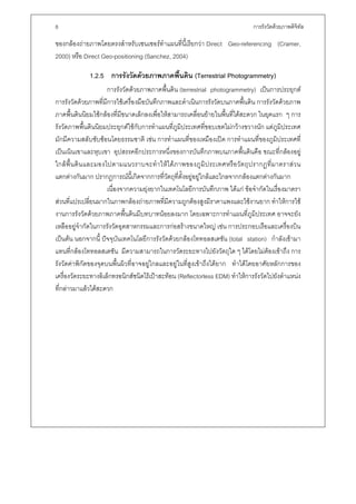 8                                                                                   การรังวัดดวยภาพดิจิทล
                                                                                                         ั

ของกลองถายภาพโดยตรงสําหรับเซนเซอรทําแผนที่นี้เรียกวา Direct Geo-referencing (Cramer,
2000) หรือ Direct Geo-positioning (Sanchez, 2004)

              1.2.5 การรังวัดดวยภาพภาคพืนดิน (Terrestrial Photogrammetry)
                                         ้
                       การรังวัดดวยภาพภาคพื้นดิน (terrestrial photogrammetry) เปนการประยุกต
การรังวัดดวยภาพที่มีการใชเครื่องมือบันทึกภาพและดําเนินการรังวัดบนภาคพื้นดิน การรังวัดดวยภาพ
ภาคพื้นดินนิยมใชกลองที่มีขนาดเล็กลงเพื่อใหสามารถเคลื่อนยายในพื้นที่ไดสะดวก ในยุคแรก ๆ การ
รังวัดภาพพื้นดินนิยมประยุกตใชกับการทําแผนที่ภูมิประเทศที่ขอบเขตไมกวางขวางนัก แตภูมิประเทศ
มักมีความสลับซับซอนโดยธรรมชาติ เชน การทําแผนที่ของเหมืองเปด การทําแผนที่ของภูมิประเทศที่
เปนเนินเขาและหุบเขา อุปสรรคอีกประการหนึ่งของการบันทึกภาพบนภาคพื้นดินคือ ขณะที่กลองอยู
ใกล พ้ื น ดิ น และมองไปตามแนวราบจะทํ า ให ไ ด ภ าพของภู มิ ป ระเทศหรื อ วั ต ถุ ป รากฏที่ ม าตราส ว น
แตกตางกันมาก ปรากฏการณนี้เกิดจากการที่วัตถุที่ตั้งอยูอยูใกลและไกลจากกลองแตกตางกันมาก
                       เนื่องจากความยุงยากในเทคโนโลยีการบันทึกภาพ ไดแก ขอจํากัดในเรื่องมาตรา
สวนที่แปรเปลี่ยนมากในภาพกลองถายภาพที่มีความถูกตองสูงมีราคาแพงและใชงานยาก ทําใหการใช
งานการรังวัดดวยภาพภาคพื้นดินมีบทบาทนอยลงมาก โดยเฉพาะการทําแผนที่ภูมิประเทศ อาจจะยัง
เหลืออยูจํากัดในการรังวัดอุตสาหกรรมและการกอสรางขนาดใหญ เชน การประกอบเรือและเครื่องบิน
เปนตน นอกจากนี้ ปจจุบันเทคโนโลยีการรังวัดดวยกลองโททอลสเตชัน (total station) กําลังเขามา
แทนที่กลองโททอลสเตชัน มีความสามารถในการวัดระยะทางไปยังวัตถุใด ๆ ไดโดยไมตองเขาถึง การ
รังวัดคาพิกัดของจุดบนพื้นผิวที่อาจอยูไกลและอยูในที่สูงเขาถึงไดยาก ทําไดโดยอาศัยหลักการของ
เครื่องวัดระยะทางอิเล็กทรอนิกสชนิดไรเปาสะทอน (Reflectorless EDM) ทําใหการรังวัดไปยังตําแหนง
ที่กลาวมาแลวไดสะดวก
 