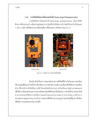 1 บทนํา                                                                                                 9



              1.2.6 การรังวัดดวยภาพในระยะใกล (Close-range Photogrammetry)
                    การรังวัดดวยภาพในระยะใกล (close-range photogrammetry) เปนการรังวัด
ดวยภาพที่ระยะระหวางกลองถายรูปอยูหางจากวัตถุที่จะรังวัดไมมากนัก โดยทั่วไปจะจํากัดในระยะ
1-100 ม. จะมีการใชกลองถายภาพพิเศษเพื่อการนี้โดยเฉพาะ ดังตัวอยางในภาพ 1-3




                        ก) Zeiss UMK                                 ข) WILD P31
                                 รูปภาพ 1-3 กลองถายภาพระยะใกลดวยฟลม
                                                                       



                     ปจจุบัน ดวยวิวัฒนาการของกลองถายภาพดิจิทัลที่มีขายในทองตลาดและนิยม
ใชงานอยูในชีวิตประจําวันทั่วไป หรือกลองถายภาพสําหรับงานอดิเรกและมืออาชีพก็มีศักยภาพพอที่จะ
นํ า มาใช ง านในการรั ง วั ด ด ว ยภาพได โดยจะต อ งมี ก ระบวนการปรั บ เที ย บมาตรฐาน (calibration)
เพื่อใหทราบถึงคุณลักษณะทางเรขาคณิตของกลองดิจิทัลเหลานั้นเสียกอน การรังวัดดวยภาพระยะใกล
สามารถประยุ ก ต ใ ช กั บ งานบั น ทึ ก ภาพและจํ า ลองแบบโบราณสถาน โบราณวั ต ถุ งานด า นการ
ตรวจสอบทางอุตสาหกรรม ทางดานการแพทย เพื่อใชหาขนาดและรูปรางของวัตถุที่มีรูปรางซับซอน
หรือตองการประหยัดเวลาในการบันทึก
 