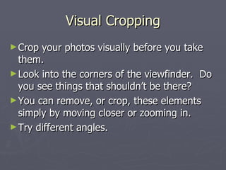 Visual Cropping Crop your photos visually before you take them.  Look into the corners of the viewfinder.  Do you see things that shouldn’t be there? You can remove, or crop, these elements simply by moving closer or zooming in.  Try different angles. 