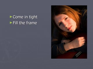 Come in tight Fill the frame 