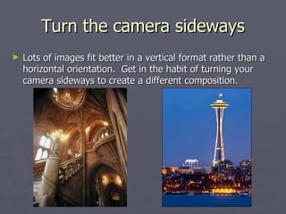 Turn the camera sideways Lots of images fit better in a vertical format rather than a horizontal orientation.  Get in the habit of turning your camera sideways to create a different composition. 