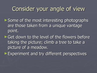 Consider your angle of view Some of the most interesting photographs are those taken from a unique vantage point. Get down to the level of the flowers before taking the picture; climb a tree to take a picture of a meadow. Experiment and try different perspectives 