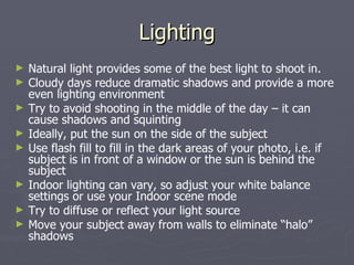 Lighting Natural light provides some of the best light to shoot in. Cloudy days reduce dramatic shadows and provide a more even lighting environment Try to avoid shooting in the middle of the day – it can cause shadows and squinting Ideally, put the sun on the side of the subject Use flash fill to fill in the dark areas of your photo, i.e. if subject is in front of a window or the sun is behind the subject Indoor lighting can vary, so adjust your white balance settings or use your Indoor scene mode Try to diffuse or reflect your light source Move your subject away from walls to eliminate “halo” shadows 
