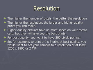 Resolution The higher the number of pixels, the better the resolution. The higher the resolution, the larger and higher quality prints you can make. Higher quality pictures take up more space on your media card, but they will give you the best prints. For best quality, you want to have 300 pixels per inch So, for example, to print a 4 x 6 print at best quality, you would want to set your camera to a resolution of at least 1200 x 1800 or 2 MP 